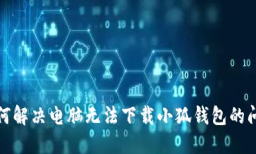 如何解决电脑无法下载小狐钱包的问题